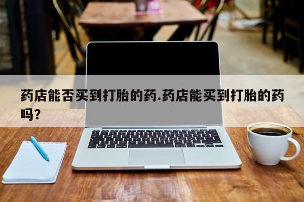 网上米非司酮片打胎药网店药店能否买到打胎的药.药店能买到打胎的药吗？