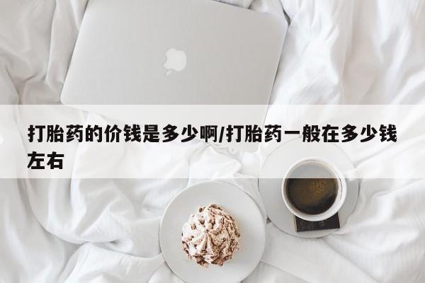 网上米非司酮片打胎药网店打胎药的价钱是多少啊/打胎药一般在多少钱左右