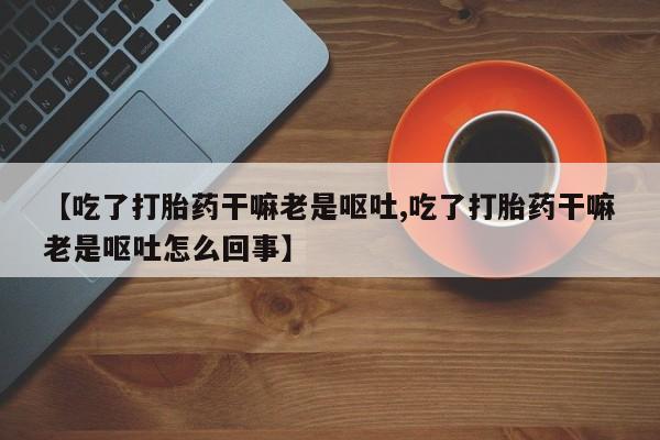 网上米非司酮片打胎药网店【吃了打胎药干嘛老是呕吐,吃了打胎药干嘛老是呕吐怎么回事】