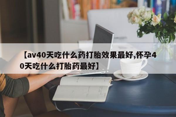 网上米非司酮片打胎药网店【av40天吃什么药打胎效果最好,怀孕40天吃什么打胎药最好】