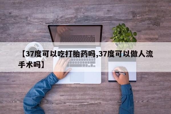 网上米非司酮片打胎药网店【37度可以吃打胎药吗,37度可以做人流手术吗】