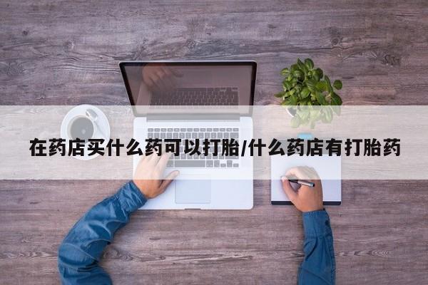网上米非司酮片打胎药网店在药店买什么药可以打胎/什么药店有打胎药