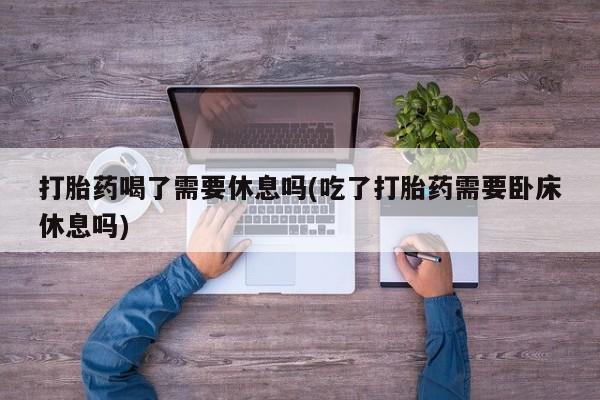 网上米非司酮片打胎药网店打胎药喝了需要休息吗(吃了打胎药需要卧床休息吗)