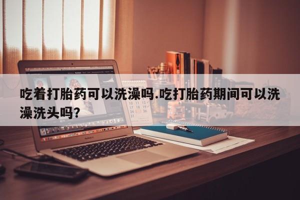 网上米非司酮片打胎药网店吃着打胎药可以洗澡吗.吃打胎药期间可以洗澡洗头吗？