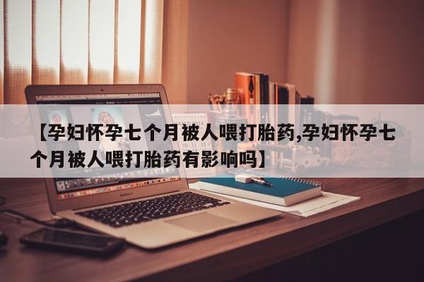网上米非司酮片打胎药网店【孕妇怀孕七个月被人喂打胎药,孕妇怀孕七个月被人喂打胎药有影响吗】