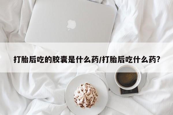 网上米非司酮片打胎药网店打胎后吃的胶囊是什么药/打胎后吃什么药?