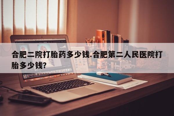 网上米非司酮片打胎药网店合肥二院打胎药多少钱.合肥第二人民医院打胎多少钱？