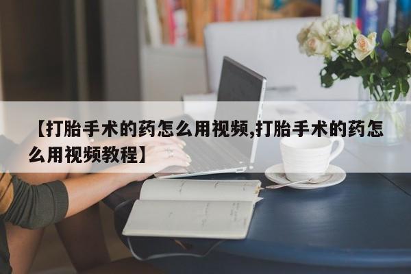 网上米非司酮片打胎药网店【打胎手术的药怎么用视频,打胎手术的药怎么用视频教程】