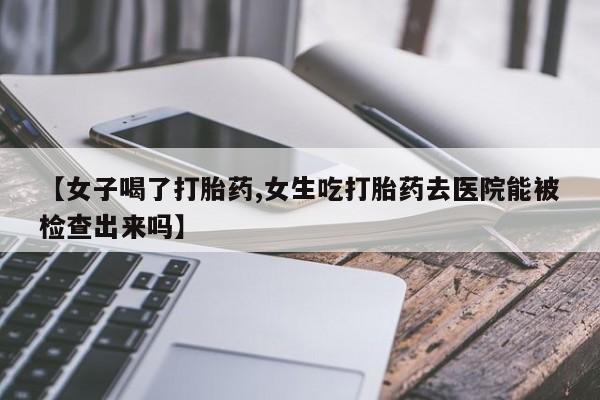 网上米非司酮片打胎药网店【女子喝了打胎药,女生吃打胎药去医院能被检查出来吗】