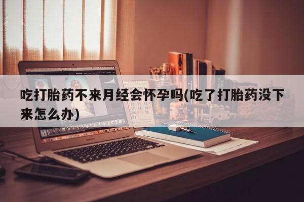 网上米非司酮片打胎药网店吃打胎药不来月经会怀孕吗(吃了打胎药没下来怎么办)
