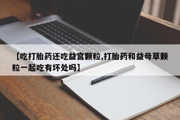 网上米非司酮片打胎药网店【吃打胎药还吃益宫颗粒,打胎药和益母草颗粒一起吃有坏处吗】