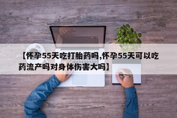 网上米非司酮片打胎药网店【怀孕55天吃打胎药吗,怀孕55天可以吃药流产吗对身体伤害大吗】