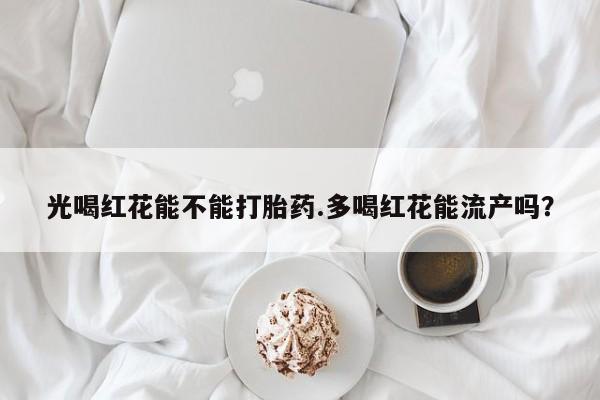 网上米非司酮片打胎药网店光喝红花能不能打胎药.多喝红花能流产吗？