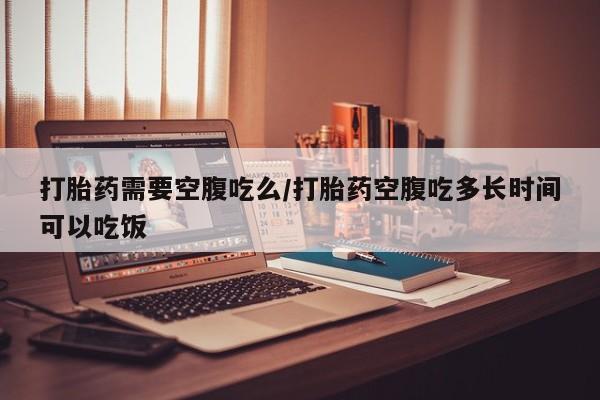 网上米非司酮片打胎药网店打胎药需要空腹吃么/打胎药空腹吃多长时间可以吃饭