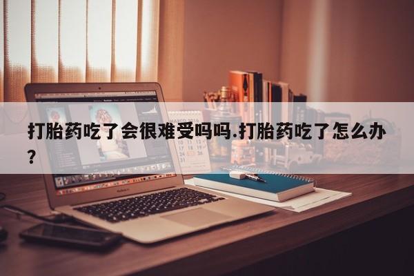 网上米非司酮片打胎药网店打胎药吃了会很难受吗吗.打胎药吃了怎么办？