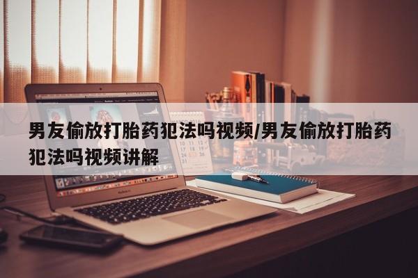 网上米非司酮片打胎药网店男友偷放打胎药犯法吗视频/男友偷放打胎药犯法吗视频讲解