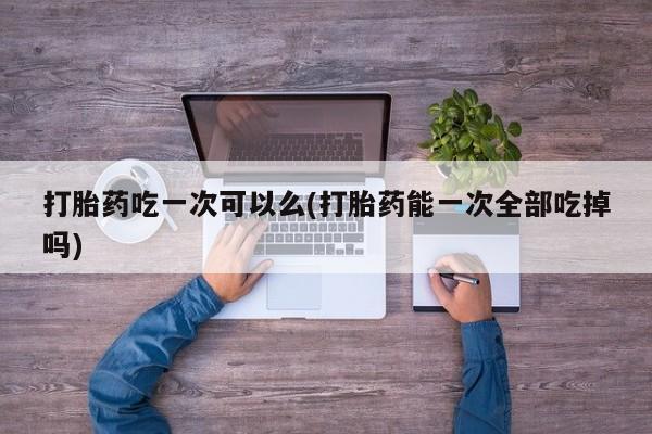 网上米非司酮片打胎药网店打胎药吃一次可以么(打胎药能一次全部吃掉吗)