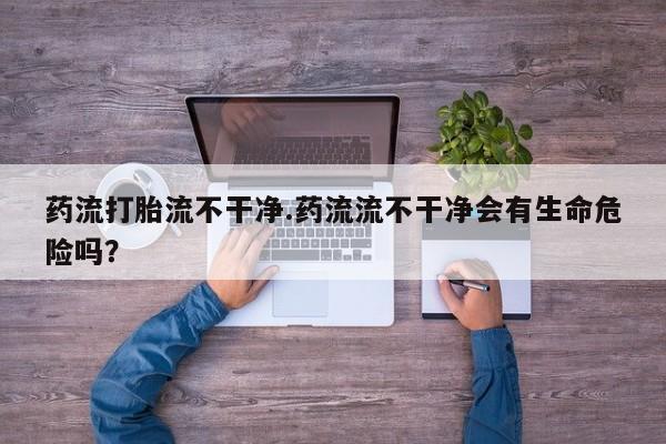 网上米非司酮片打胎药网店药流打胎流不干净.药流流不干净会有生命危险吗？