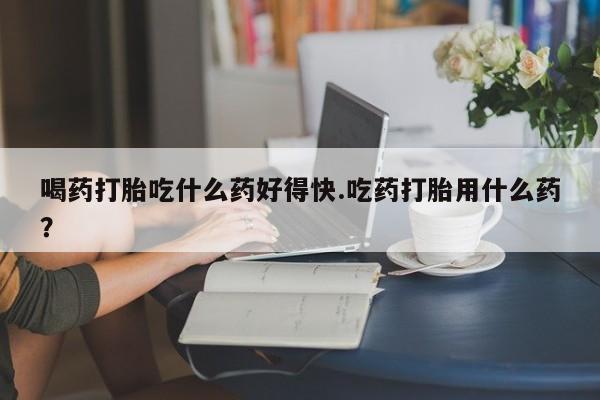 网上米非司酮片打胎药网店喝药打胎吃什么药好得快.吃药打胎用什么药？