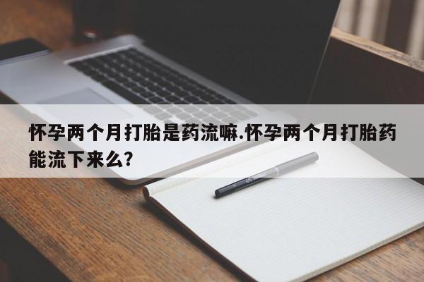 网上米非司酮片打胎药网店怀孕两个月打胎是药流嘛.怀孕两个月打胎药能流下来么？
