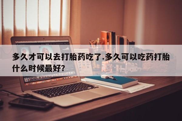网上米非司酮片打胎药网店多久才可以去打胎药吃了.多久可以吃药打胎什么时候最好？