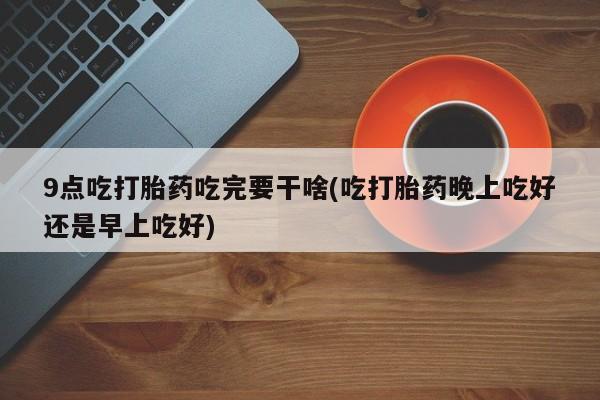 网上米非司酮片打胎药网店9点吃打胎药吃完要干啥(吃打胎药晚上吃好还是早上吃好)