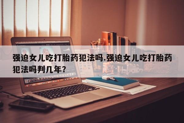 网上米非司酮片打胎药网店强迫女儿吃打胎药犯法吗.强迫女儿吃打胎药犯法吗判几年？