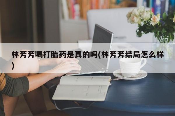 网上米非司酮片打胎药网店林芳芳喝打胎药是真的吗(林芳芳结局怎么样)