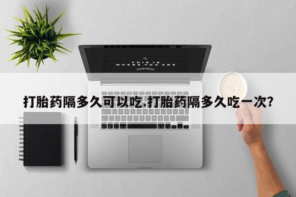 网上米非司酮片打胎药网店打胎药隔多久可以吃.打胎药隔多久吃一次？