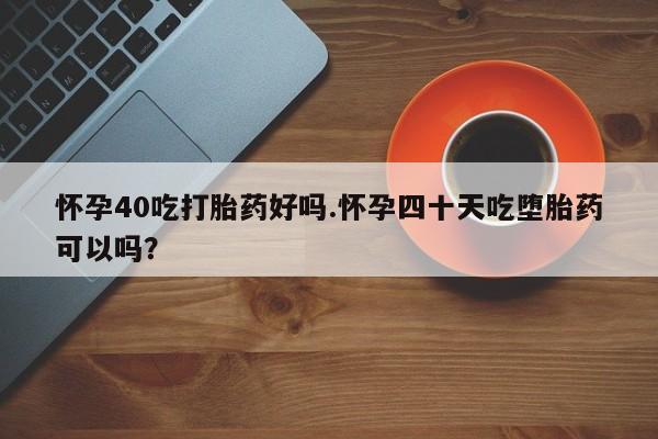 网上米非司酮片打胎药网店怀孕40吃打胎药好吗.怀孕四十天吃堕胎药可以吗？