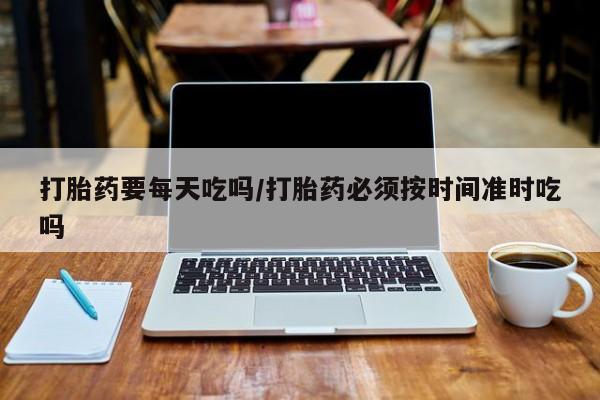 网上米非司酮片打胎药网店打胎药要每天吃吗/打胎药必须按时间准时吃吗
