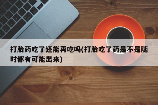 网上米非司酮片打胎药网店打胎药吃了还能再吃吗(打胎吃了药是不是随时都有可能出来)