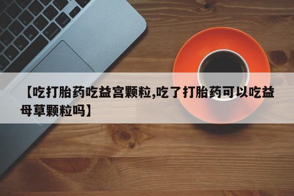 网上米非司酮片打胎药网店【吃打胎药吃益宫颗粒,吃了打胎药可以吃益母草颗粒吗】