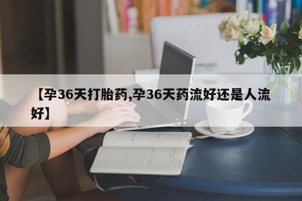 网上米非司酮片打胎药网店【孕36天打胎药,孕36天药流好还是人流好】