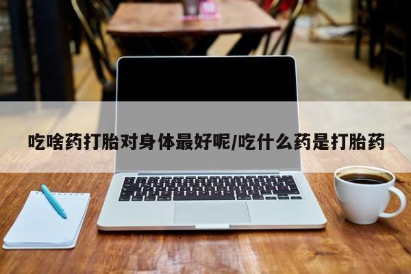网上米非司酮片打胎药网店吃啥药打胎对身体最好呢/吃什么药是打胎药