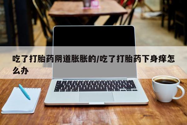 网上米非司酮片打胎药网店吃了打胎药阴道胀胀的/吃了打胎药下身痒怎么办