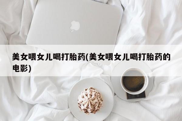 网上米非司酮片打胎药网店美女喂女儿喝打胎药(美女喂女儿喝打胎药的电影)