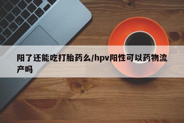 网上米非司酮片打胎药网店阳了还能吃打胎药么/hpv阳性可以药物流产吗