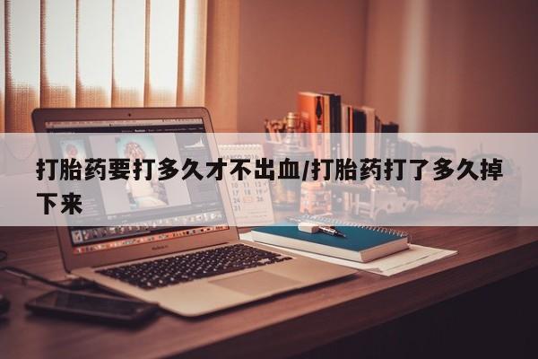 网上米非司酮片打胎药网店打胎药要打多久才不出血/打胎药打了多久掉下来