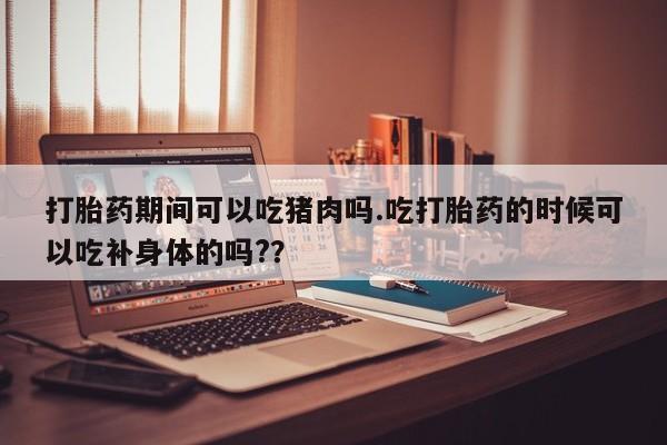 网上米非司酮片打胎药网店打胎药期间可以吃猪肉吗.吃打胎药的时候可以吃补身体的吗?？