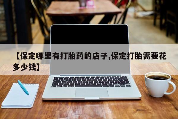 网上米非司酮片打胎药网店【保定哪里有打胎药的店子,保定打胎需要花多少钱】