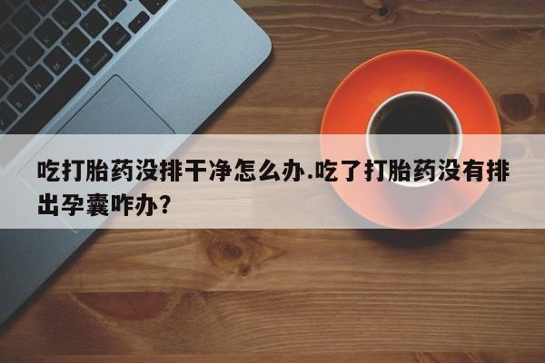 网上米非司酮片打胎药网店吃打胎药没排干净怎么办.吃了打胎药没有排出孕囊咋办？