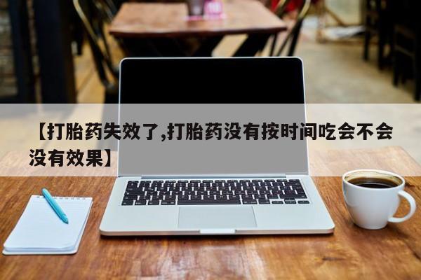 网上米非司酮片打胎药网店【打胎药失效了,打胎药没有按时间吃会不会没有效果】