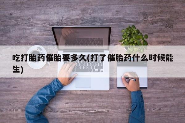 网上米非司酮片打胎药网店吃打胎药催胎要多久(打了催胎药什么时候能生)