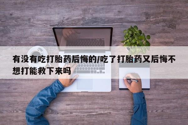 网上米非司酮片打胎药网店有没有吃打胎药后悔的/吃了打胎药又后悔不想打能救下来吗