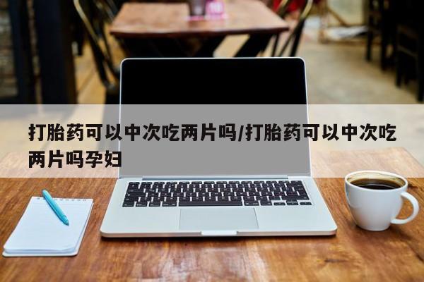 网上米非司酮片打胎药网店打胎药可以中次吃两片吗/打胎药可以中次吃两片吗孕妇