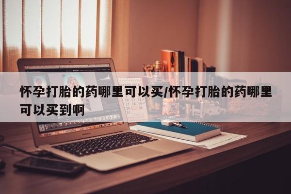 网上米非司酮片打胎药网店怀孕打胎的药哪里可以买/怀孕打胎的药哪里可以买到啊