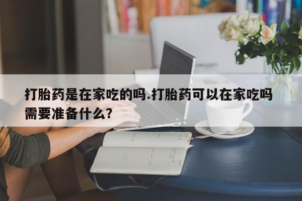 网上米非司酮片打胎药网店打胎药是在家吃的吗.打胎药可以在家吃吗 需要准备什么？