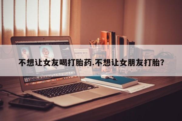 网上米非司酮片打胎药网店不想让女友喝打胎药.不想让女朋友打胎？
