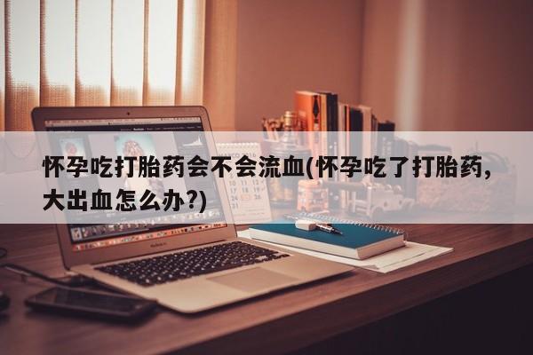 网上米非司酮片打胎药网店怀孕吃打胎药会不会流血(怀孕吃了打胎药,大出血怎么办?)